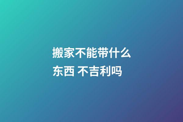 搬家不能带什么东西 不吉利吗